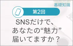 第２回：SNSだけで、あなたの“魅力”届いてますか?